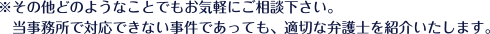 ※その他どのようなことでもお気軽にご相談ください。当事務所で対応できない事件であっても、適切な弁護士を紹介致します。